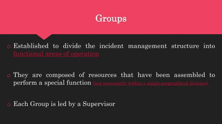 Groups
o Established to divide the incident management structure into
functional areas of operation
o They are composed of resources that have been assembled to
perform a special function (not necessarily within a single geographical division)
o Each Group is led by a Supervisor
 