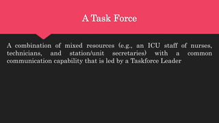 A Task Force
A combination of mixed resources (e.g., an ICU staff of nurses,
technicians, and station/unit secretaries) with a common
communication capability that is led by a Taskforce Leader
 