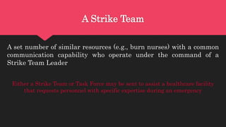 A Strike Team
A set number of similar resources (e.g., burn nurses) with a common
communication capability who operate under the command of a
Strike Team Leader
Either a Strike Team or Task Force may be sent to assist a healthcare facility
that requests personnel with specific expertise during an emergency
 