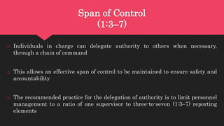 Span of Control
(1:3–7)
o Individuals in charge can delegate authority to others when necessary,
through a chain of command
o This allows an effective span of control to be maintained to ensure safety and
accountability
o The recommended practice for the delegation of authority is to limit personnel
management to a ratio of one supervisor to three-to-seven (1:3–7) reporting
elements
 