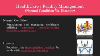 HealthCare's Facility Management
(Normal Condition Vs. Disaster)
Normal Condition:
Functioning and managing healthcare
utilizing consensus decision-making
based on extensive data
Disaster:
Requires that time-sensitive decisions be
made with imperfect information
 