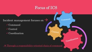 Focus of ICS
Incident management focuses on 
Command
Control
Coordination
 Through a responsibility-oriented chain of command
 