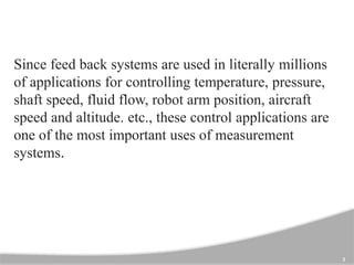 3
Since feed back systems are used in literally millions
of applications for controlling temperature, pressure,
shaft speed, fluid flow, robot arm position, aircraft
speed and altitude. etc., these control applications are
one of the most important uses of measurement
systems.
 