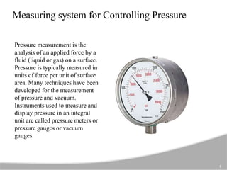 Measuring system for Controlling Pressure
Pressure measurement is the
analysis of an applied force by a
fluid (liquid or gas) on a surface.
Pressure is typically measured in
units of force per unit of surface
area. Many techniques have been
developed for the measurement
of pressure and vacuum.
Instruments used to measure and
display pressure in an integral
unit are called pressure meters or
pressure gauges or vacuum
gauges.
5
 