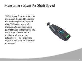Measuring system for Shaft Speed
Tachometers. A tachometer is an
instrument designed to measure
the rotation speed of a shaft or
disk. Tachometers generally
measure rotations per minute
(RPM) though some models also
serve as rate meters and/or
totalizers. Measuring the
rotational speed of a spinning
object is important for a number
of reasons.
6
 