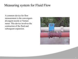 Measuring system for Fluid Flow
A common device for flow
measurement is the convergent-
divergent nozzle or Venturi
meter. This device involves the
contraction of the fluid and
subsequent expansion.
7
 