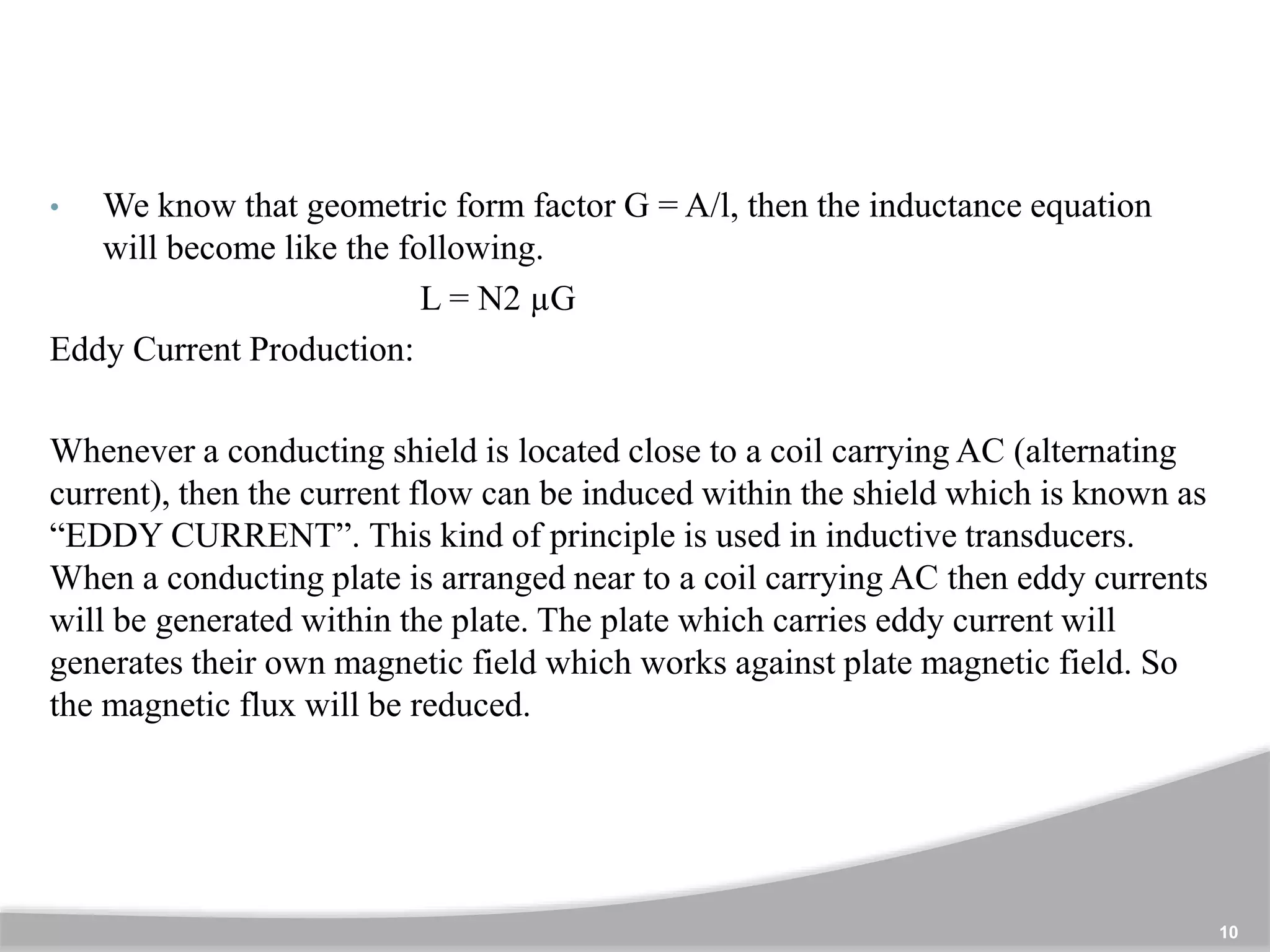 10
• We know that geometric form factor G = A/l, then the inductance equation
will become like the following.
L = N2 µG
Eddy Current Production:
Whenever a conducting shield is located close to a coil carrying AC (alternating
current), then the current flow can be induced within the shield which is known as
“EDDY CURRENT”. This kind of principle is used in inductive transducers.
When a conducting plate is arranged near to a coil carrying AC then eddy currents
will be generated within the plate. The plate which carries eddy current will
generates their own magnetic field which works against plate magnetic field. So
the magnetic flux will be reduced.
 