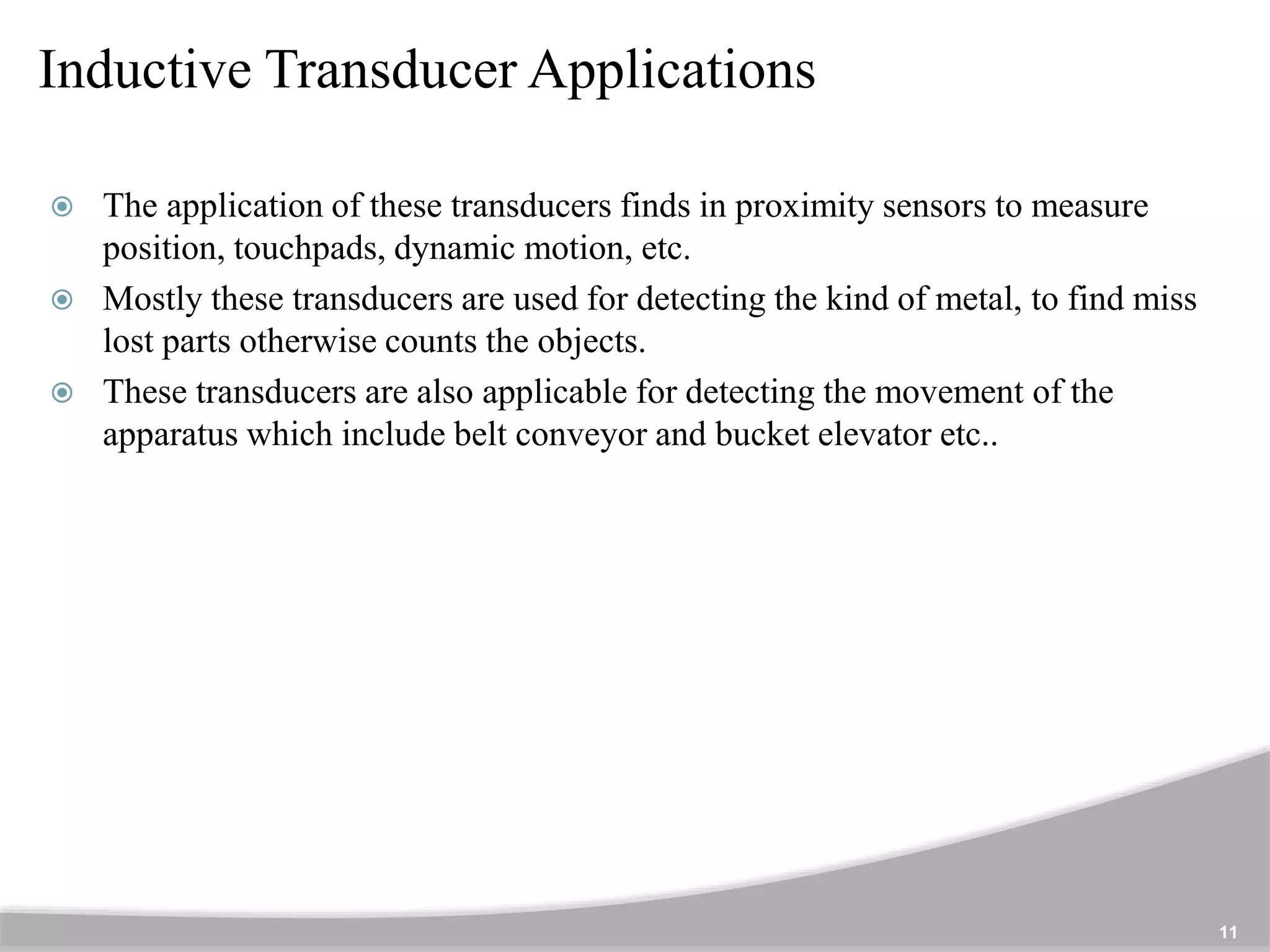 Inductive Transducer Applications
11
 The application of these transducers finds in proximity sensors to measure
position, touchpads, dynamic motion, etc.
 Mostly these transducers are used for detecting the kind of metal, to find miss
lost parts otherwise counts the objects.
 These transducers are also applicable for detecting the movement of the
apparatus which include belt conveyor and bucket elevator etc..
 