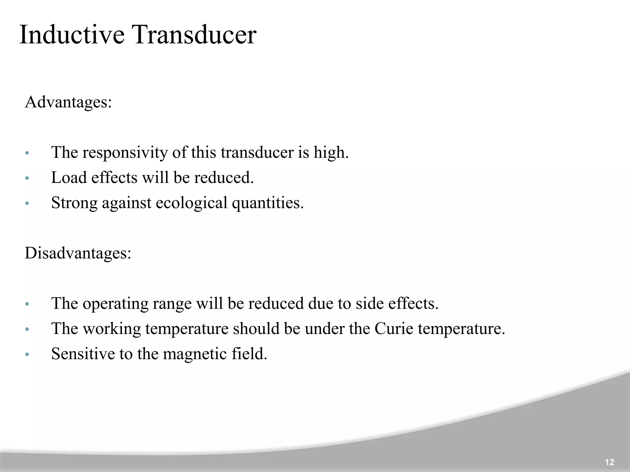 Inductive Transducer
12
Advantages:
• The responsivity of this transducer is high.
• Load effects will be reduced.
• Strong against ecological quantities.
Disadvantages:
• The operating range will be reduced due to side effects.
• The working temperature should be under the Curie temperature.
• Sensitive to the magnetic field.
 