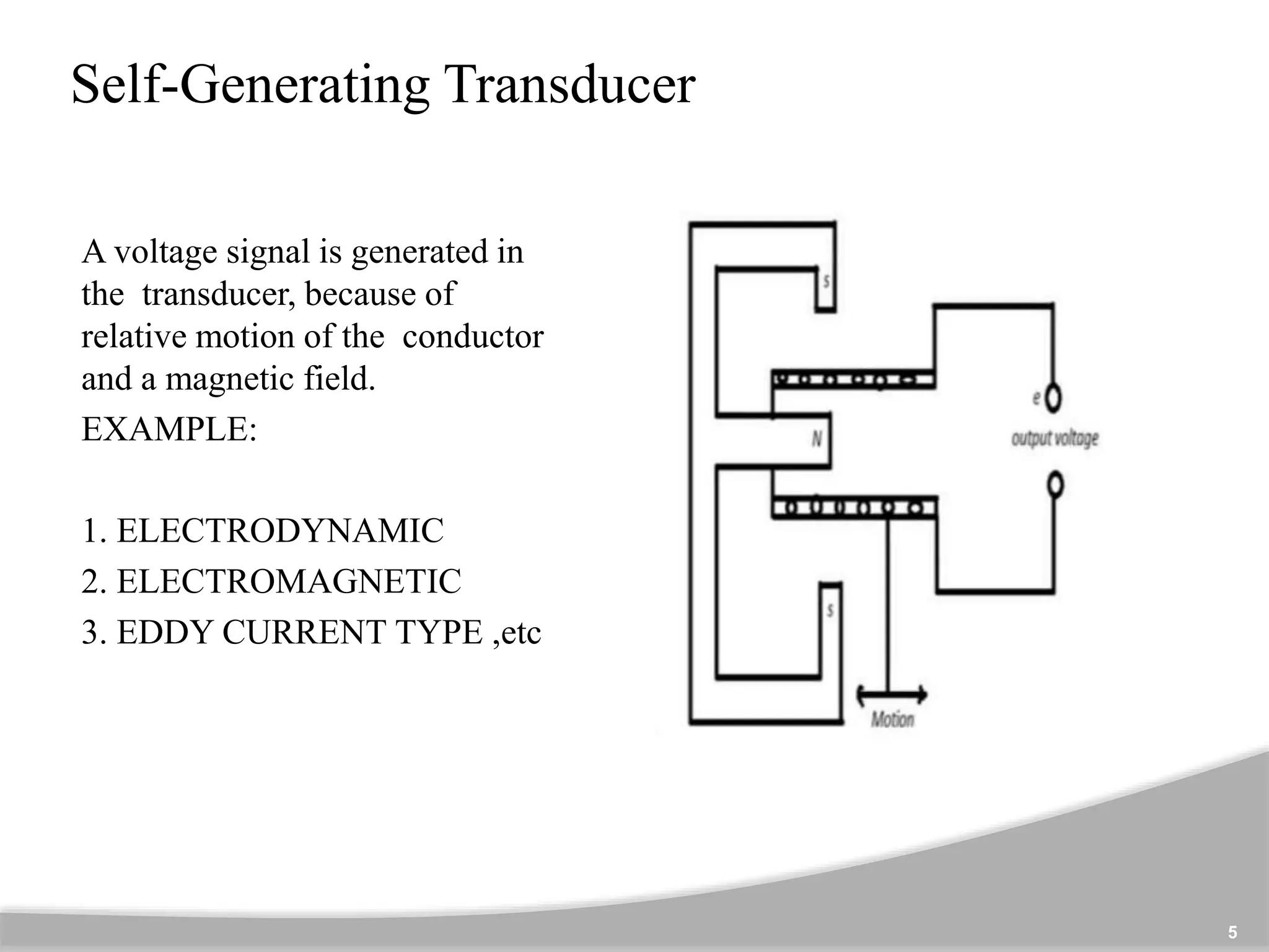 Self-Generating Transducer
A voltage signal is generated in
the transducer, because of
relative motion of the conductor
and a magnetic field.
EXAMPLE:
1. ELECTRODYNAMIC
2. ELECTROMAGNETIC
3. EDDY CURRENT TYPE ,etc
5
 