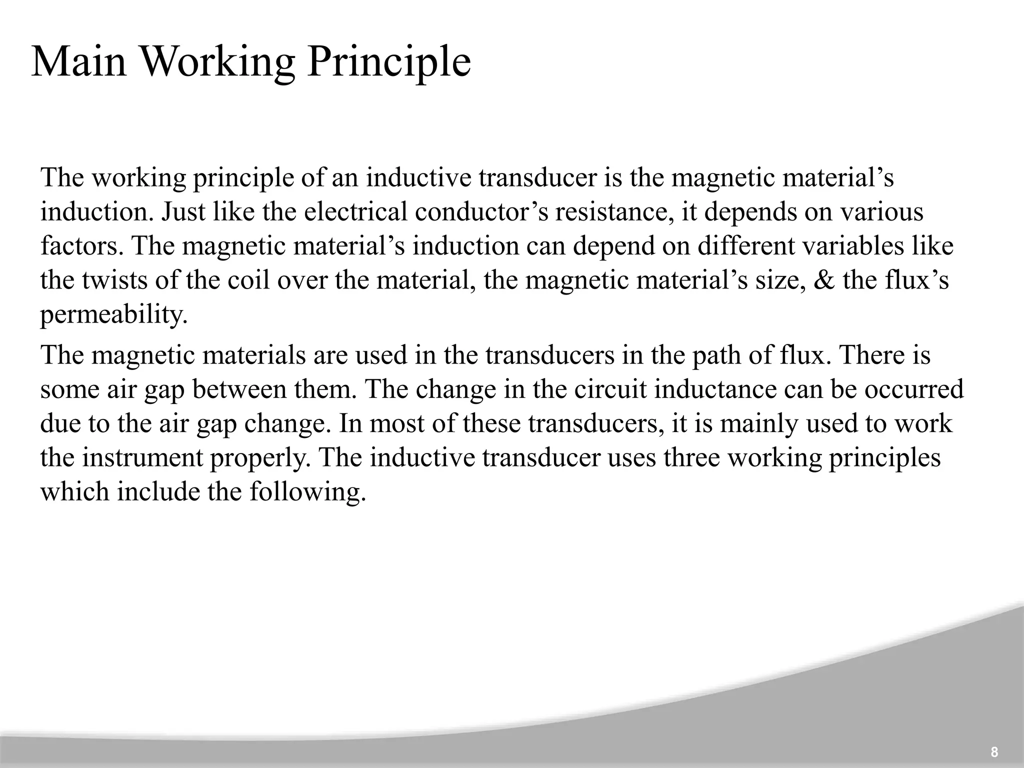 Main Working Principle
The working principle of an inductive transducer is the magnetic material’s
induction. Just like the electrical conductor’s resistance, it depends on various
factors. The magnetic material’s induction can depend on different variables like
the twists of the coil over the material, the magnetic material’s size, & the flux’s
permeability.
The magnetic materials are used in the transducers in the path of flux. There is
some air gap between them. The change in the circuit inductance can be occurred
due to the air gap change. In most of these transducers, it is mainly used to work
the instrument properly. The inductive transducer uses three working principles
which include the following.
8
 