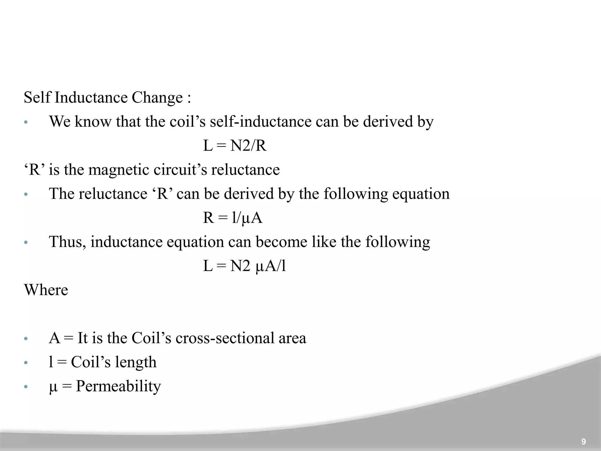 9
Self Inductance Change :
• We know that the coil’s self-inductance can be derived by
L = N2/R
‘R’ is the magnetic circuit’s reluctance
• The reluctance ‘R’ can be derived by the following equation
R = l/µA
• Thus, inductance equation can become like the following
L = N2 µA/l
Where
• A = It is the Coil’s cross-sectional area
• l = Coil’s length
• µ = Permeability
 