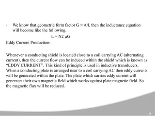 10
• We know that geometric form factor G = A/l, then the inductance equation
will become like the following.
L = N2 µG
Eddy Current Production:
Whenever a conducting shield is located close to a coil carrying AC (alternating
current), then the current flow can be induced within the shield which is known as
“EDDY CURRENT”. This kind of principle is used in inductive transducers.
When a conducting plate is arranged near to a coil carrying AC then eddy currents
will be generated within the plate. The plate which carries eddy current will
generates their own magnetic field which works against plate magnetic field. So
the magnetic flux will be reduced.
 