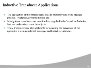 Inductive Transducer Applications
11
 The application of these transducers finds in proximity sensors to measure
position, touchpads, dynamic motion, etc.
 Mostly these transducers are used for detecting the kind of metal, to find miss
lost parts otherwise counts the objects.
 These transducers are also applicable for detecting the movement of the
apparatus which include belt conveyor and bucket elevator etc..
 