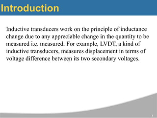 Introduction
Inductive transducers work on the principle of inductance
change due to any appreciable change in the quantity to be
measured i.e. measured. For example, LVDT, a kind of
inductive transducers, measures displacement in terms of
voltage difference between its two secondary voltages.
2
 