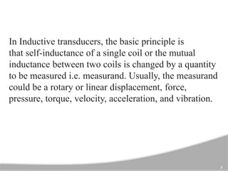 3
In Inductive transducers, the basic principle is
that self-inductance of a single coil or the mutual
inductance between two coils is changed by a quantity
to be measured i.e. measurand. Usually, the measurand
could be a rotary or linear displacement, force,
pressure, torque, velocity, acceleration, and vibration.
 