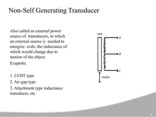 Non-Self Generating Transducer
Also called as external power
source of transducers, in which
an external source is needed to
energize coils, the inductance of
which would change due to
motion of the object.
Exapmle:
1. LVDT type
2. Air gap type
3. Attachment type inductance
transducer, etc.
6
 