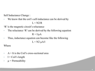 9
Self Inductance Change :
• We know that the coil’s self-inductance can be derived by
L = N2/R
‘R’ is the magnetic circuit’s reluctance
• The reluctance ‘R’ can be derived by the following equation
R = l/µA
• Thus, inductance equation can become like the following
L = N2 µA/l
Where
• A = It is the Coil’s cross-sectional area
• l = Coil’s length
• µ = Permeability
 
