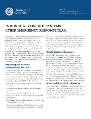 NCCIC
National Cybersecurity and
Communications Integration Center
INDUSTRIAL CONTROL SYSTEMS
CYBER EMERGENCY RESPONSETEAM
The Industrial Control Systems Cyber Emergency Response
Team (ICS-CERT) operates within the Department of
Homeland Security’s (DHS) National Cybersecurity and
Communications Integration Center (NCCIC) to reduce
risks within and across all critical infrastructure (CI)
sectors by partnering with law enforcement agencies and
the intelligence community and by coordinating efforts
among Federal, State, local, and tribal governments and
control systems owners, operators, and vendors.Additionally,
ICS-CERT collaborates with international and private sector
Computer Emergency ResponseTeams (CERTs) to share
information about control systems-related security incidents
and mitigation measures.
Improving the Nation’s
Cybersecurity Posture
As a functional component of the NCCIC, the ICS-CERT is
a key component of DHS’s Strategy for Securing Control
Systems.The primary goal of the strategy is to build a long-
term common vision where effective risk management of
control systems security can be realized through successful
coordination efforts. ICS-CERT leads this effort by:
• Responding to and analyzing control systems related
incidents
• Conducting vulnerability, malware, and digital media
analysis
• Providing onsite incident response services
• Providing situational awareness in the form of actionable
intelligence
• Coordinating the responsible disclosure of vulnerabilities
and associated mitigations
• Sharing and coordinating vulnerability information and
threat analysis through information products and alerts.
Implementation of the Strategy creates a common vision
with respect to participation, information sharing, coalition
building, and leadership activities. Its implementation also
improves coordination among relevant industrial control
systems (ICS) stakeholders within government and private
industry, thereby reducing cybersecurity risks to all CI
sectors.
Onsite Incident Response
The ICS-CERT also provides onsite incident response,
free of charge, to organizations that require immediate
investigation and resolve in responding to a cyber attack.
Upon notification of a cyber incident, ICS-CERT will
perform a preliminary diagnosis to determine the extent
of the compromise.At the customer’s request, ICS-CERT
can deploy a team to meet with the affected organization
to review network topology, identify infected systems,
image drives for analysis, and collect other data as needed
to perform thorough follow on analysis. ICS-CERT is able
to provide mitigation strategies and assist asset owners/
operators in restoring service and provide recommendations
for improving overall network and control systems security.
Advanced Analytical Laboratory
The Advanced Analytical Laboratory (AAL) incident response
activities are a key service offering from ICS-CERT.The
AAL provides analysis of malware threats to control system
environments, as well as offering asset owners onsite
assistance and remote analysis to support discovery, forensics
analysis, and recovery efforts.
 