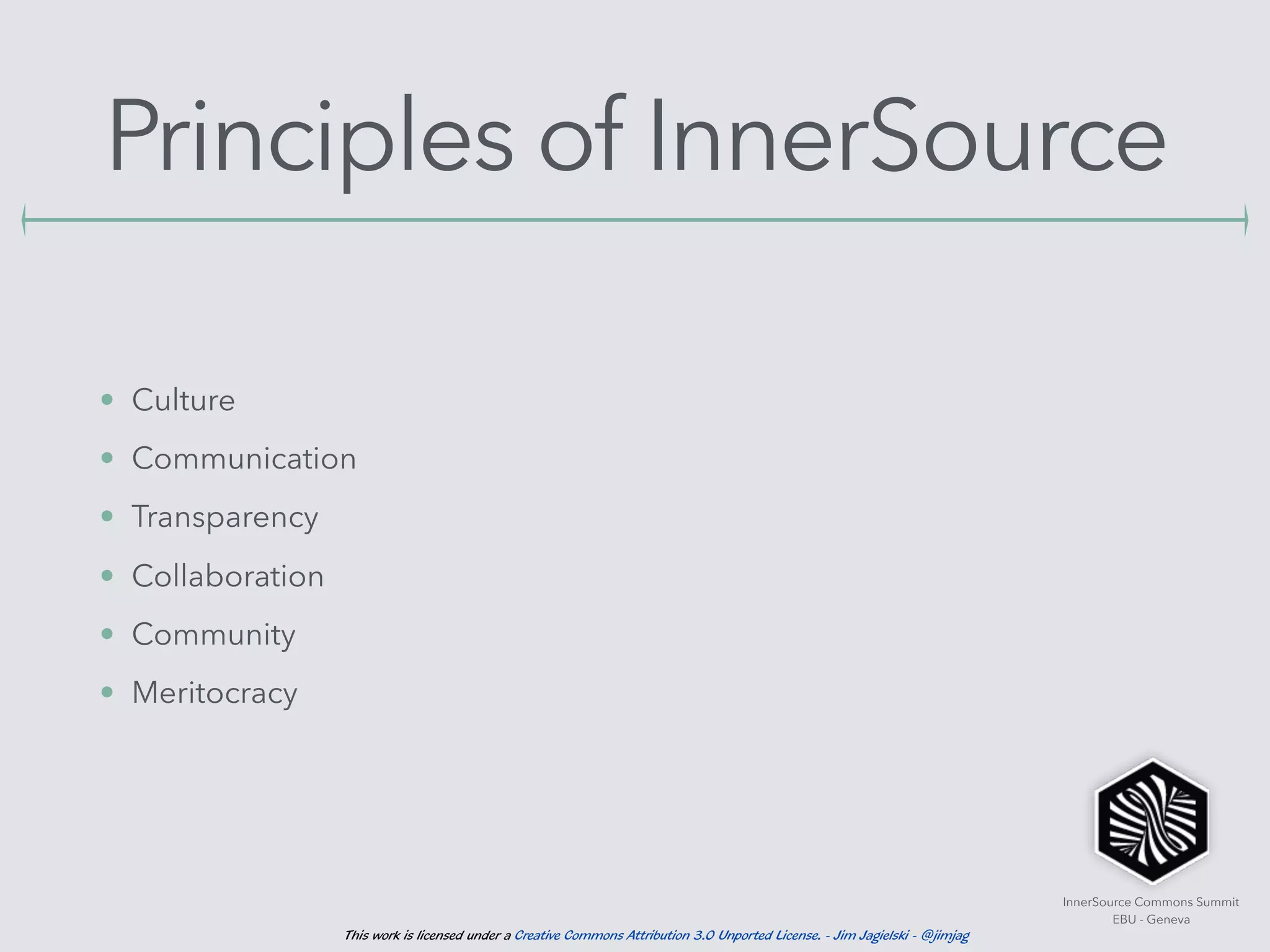 InnerSource Commons Summit
EBU - Geneva
This work is licensed under a Creative Commons Attribution 3.0 Unported License. - Jim Jagielski - @jimjag
Principles of InnerSource
• Culture
• Communication
• Transparency
• Collaboration
• Community
• Meritocracy
 