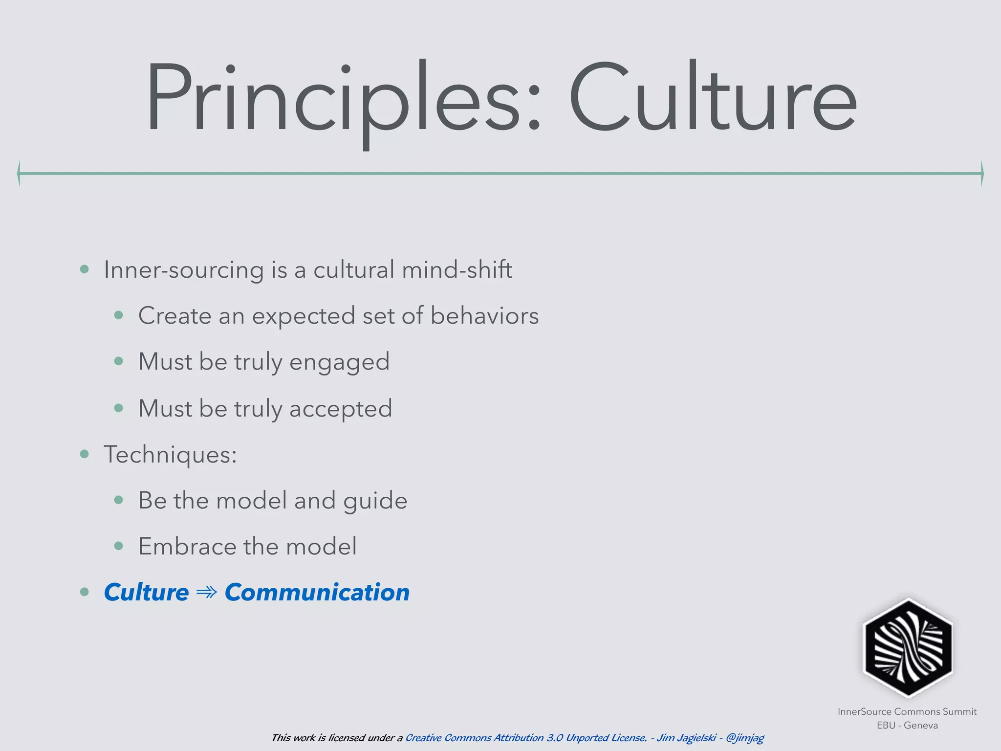 InnerSource Commons Summit
EBU - Geneva
This work is licensed under a Creative Commons Attribution 3.0 Unported License. - Jim Jagielski - @jimjag
Principles: Culture
• Inner-sourcing is a cultural mind-shift
• Create an expected set of behaviors
• Must be truly engaged
• Must be truly accepted
• Techniques:
• Be the model and guide
• Embrace the model
• Culture ➾ Communication
 