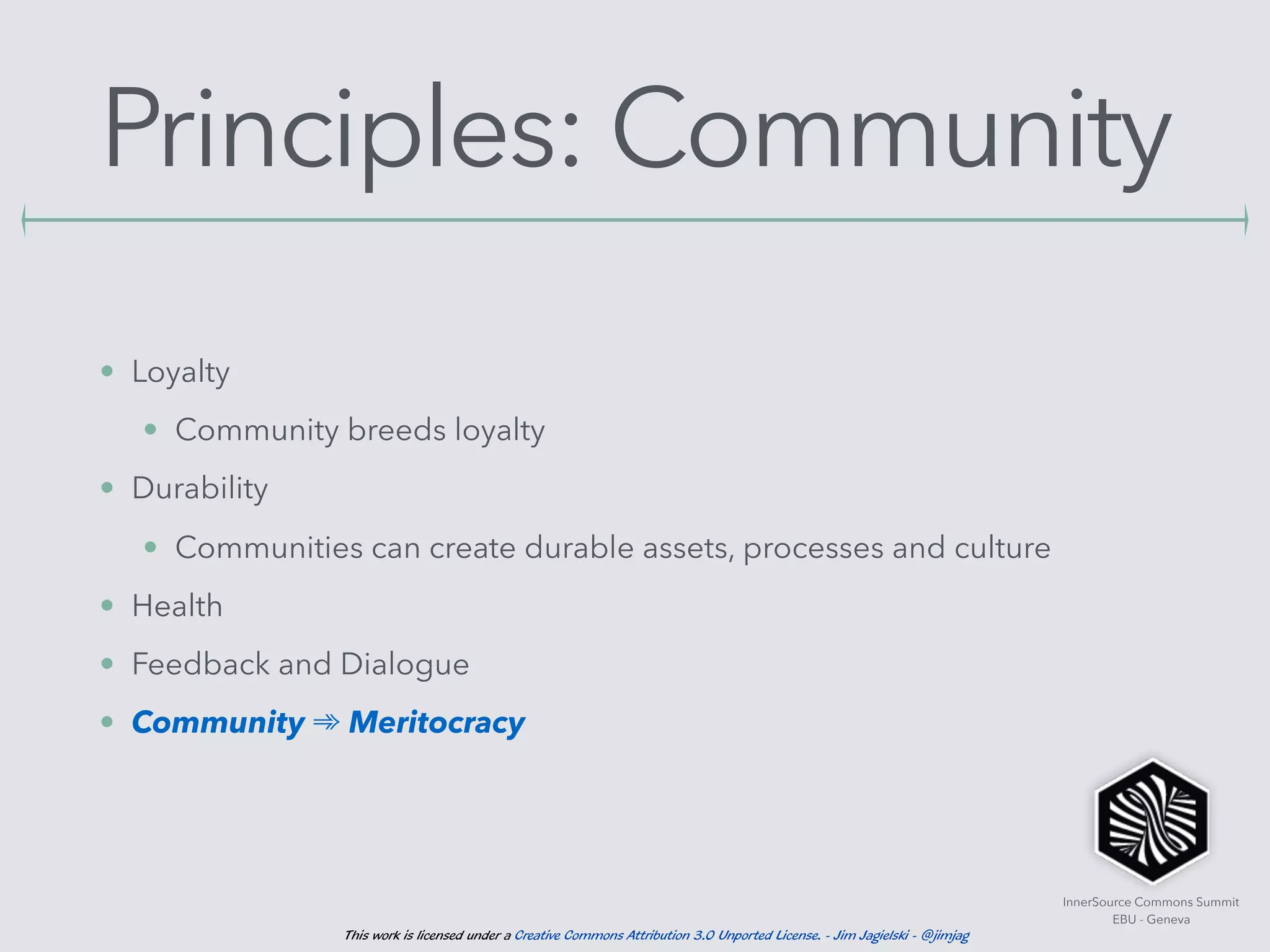 InnerSource Commons Summit
EBU - Geneva
This work is licensed under a Creative Commons Attribution 3.0 Unported License. - Jim Jagielski - @jimjag
Principles: Community
• Loyalty
• Community breeds loyalty
• Durability
• Communities can create durable assets, processes and culture
• Health
• Feedback and Dialogue
• Community ➾ Meritocracy
 