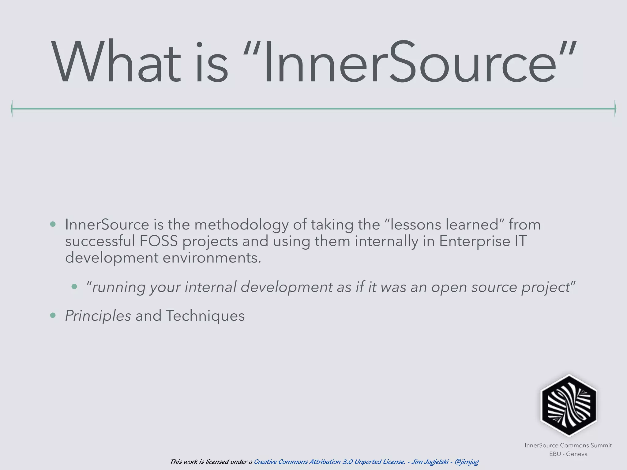 InnerSource Commons Summit
EBU - Geneva
This work is licensed under a Creative Commons Attribution 3.0 Unported License. - Jim Jagielski - @jimjag
What is “InnerSource”
• InnerSource is the methodology of taking the “lessons learned” from
successful FOSS projects and using them internally in Enterprise IT
development environments.
• “running your internal development as if it was an open source project”
• Principles and Techniques
 