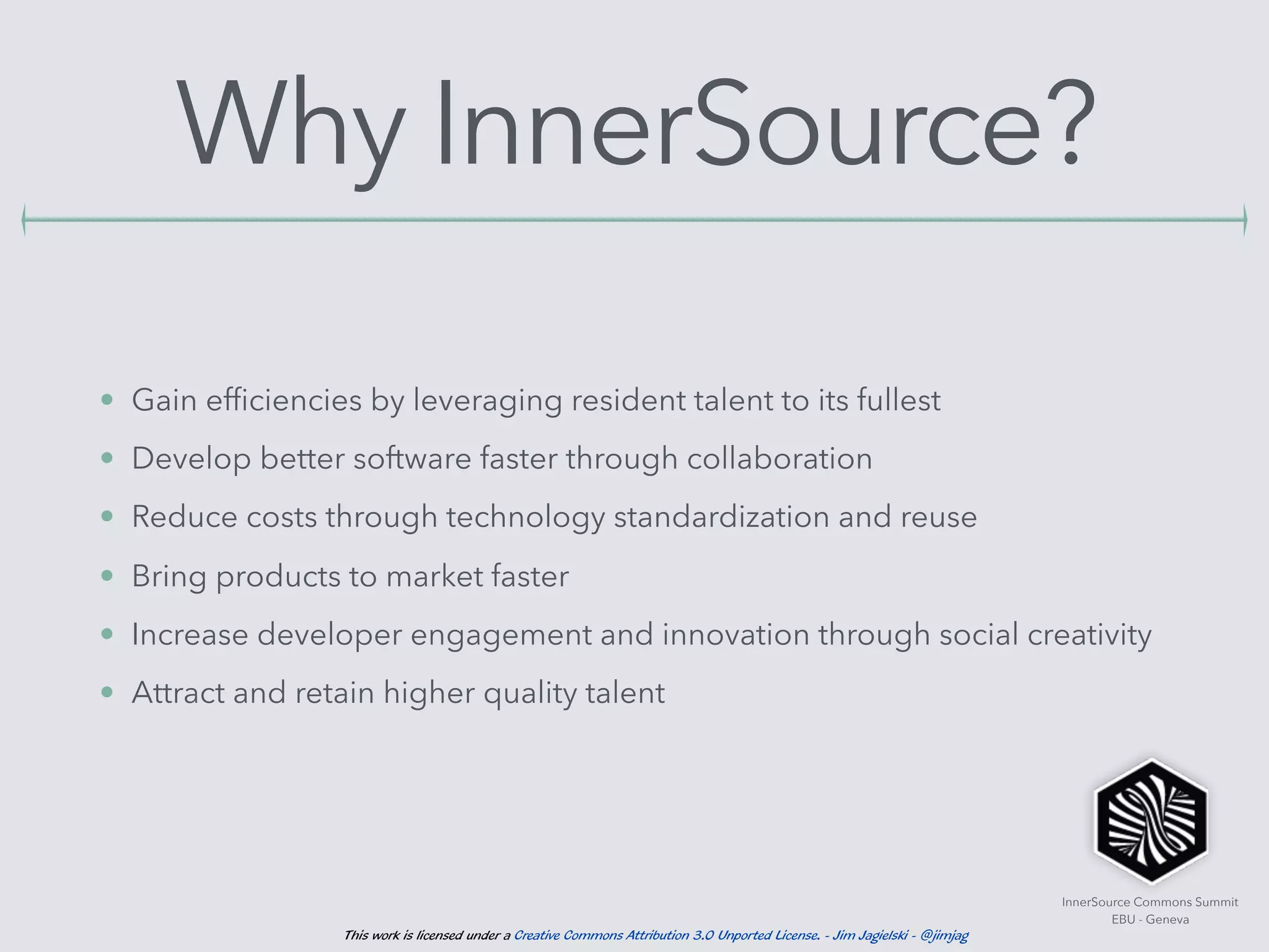 InnerSource Commons Summit
EBU - Geneva
This work is licensed under a Creative Commons Attribution 3.0 Unported License. - Jim Jagielski - @jimjag
Why InnerSource?
• Gain efﬁciencies by leveraging resident talent to its fullest
• Develop better software faster through collaboration
• Reduce costs through technology standardization and reuse
• Bring products to market faster
• Increase developer engagement and innovation through social creativity
• Attract and retain higher quality talent
 