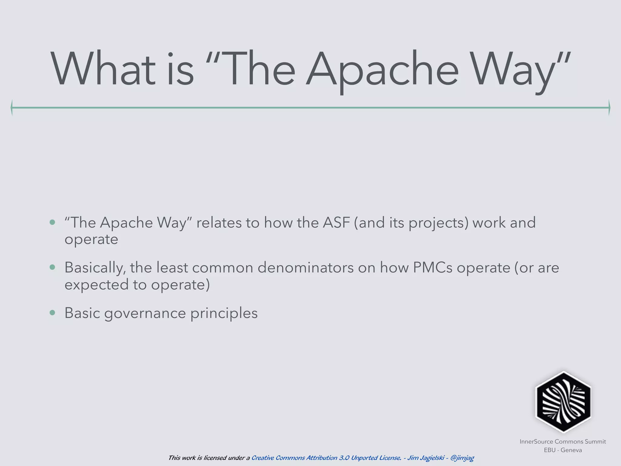 InnerSource Commons Summit
EBU - Geneva
This work is licensed under a Creative Commons Attribution 3.0 Unported License. - Jim Jagielski - @jimjag
What is “The Apache Way”
• “The Apache Way” relates to how the ASF (and its projects) work and
operate
• Basically, the least common denominators on how PMCs operate (or are
expected to operate)
• Basic governance principles
 
