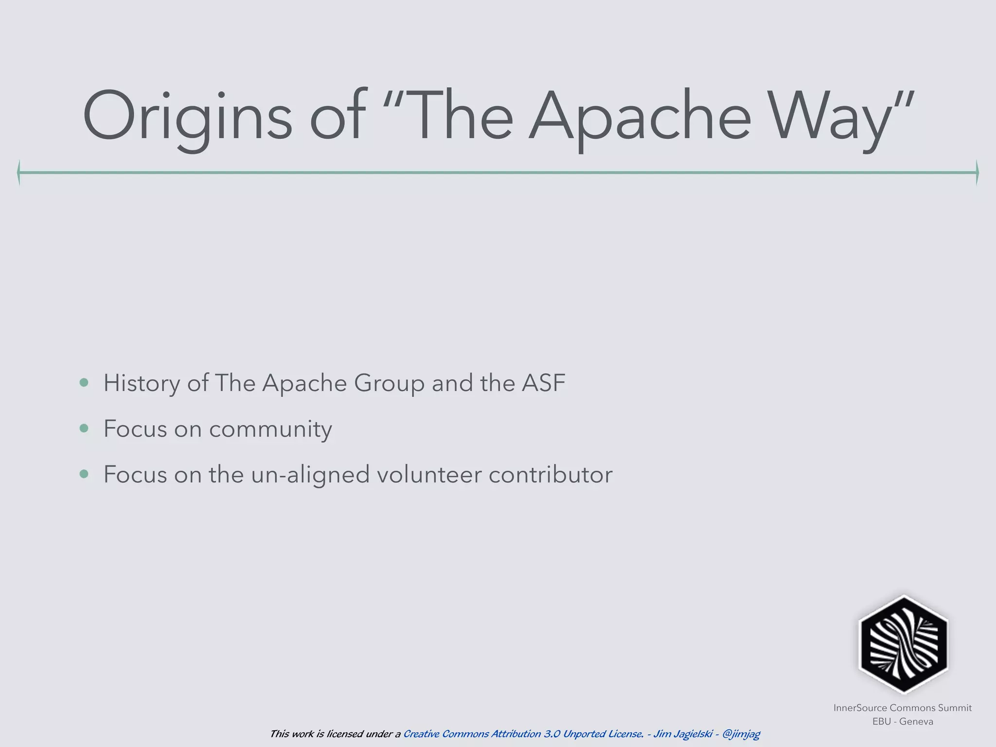 InnerSource Commons Summit
EBU - Geneva
This work is licensed under a Creative Commons Attribution 3.0 Unported License. - Jim Jagielski - @jimjag
Origins of “The Apache Way”
• History of The Apache Group and the ASF
• Focus on community
• Focus on the un-aligned volunteer contributor
 