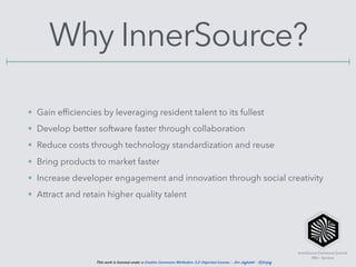 InnerSource Commons Summit
EBU - Geneva
This work is licensed under a Creative Commons Attribution 3.0 Unported License. - Jim Jagielski - @jimjag
Why InnerSource?
• Gain efﬁciencies by leveraging resident talent to its fullest
• Develop better software faster through collaboration
• Reduce costs through technology standardization and reuse
• Bring products to market faster
• Increase developer engagement and innovation through social creativity
• Attract and retain higher quality talent
 