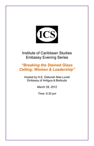 Institute of Caribbean Studies
   Embassy Evening Series

 “Breaking the Stained Glass
Ceiling: Women & Leadership”
  Hosted by H.E. Deborah Mae Lovell
    Embassy of Antigua & Barbuda

           March 28, 2012

           Time: 6:30 pm
 