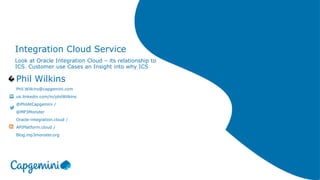 Integration Cloud Service
Look at Oracle Integration Cloud – its relationship to
ICS. Customer use Cases an Insight into why ICS
Phil Wilkins
Phil.Wilkins@capgemini.com
uk.linkedin.com/in/philWilkins
@PhilAtCapgemini /
@MP3Monster
Oracle-integration.cloud /
APIPlatform.cloud /
Blog.mp3monster.org
 
