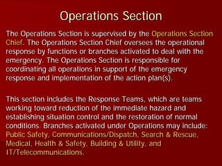 Operations Section
The Operations Section is supervised by the Operations Section
Chief. The Operations Section Chief oversees the operational
response by functions or branches activated to deal with the
emergency. The Operations Section is responsible for
coordinating all operations in support of the emergency
response and implementation of the action plan(s).
This section includes the Response Teams, which are teams
working toward reduction of the immediate hazard and
establishing situation control and the restoration of normal
conditions. Branches activated under Operations may include:
Public Safety, Communications/Dispatch, Search & Rescue,
Medical, Health & Safety, Building & Utility, and
IT/Telecommunications.
 