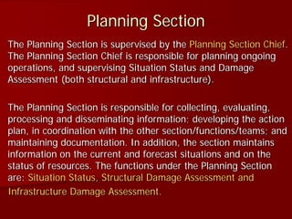 Planning Section
The Planning Section is supervised by the Planning Section Chief.
The Planning Section Chief is responsible for planning ongoing
operations, and supervising Situation Status and Damage
Assessment (both structural and infrastructure).
The Planning Section is responsible for collecting, evaluating,
processing and disseminating information; developing the action
plan, in coordination with the other section/functions/teams; and
maintaining documentation. In addition, the section maintains
information on the current and forecast situations and on the
status of resources. The functions under the Planning Section
are: Situation Status, Structural Damage Assessment and
Infrastructure Damage Assessment.
 