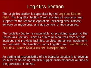Logistics Section
The Logistics section is supervised by the Logistics Section
Chief. The Logistics Section Chief provides all resources and
support for the response operation, including procurement,
delivery arrangements, and deployment of the resources.
The Logistics Section is responsible for providing support to the
Operations Section. Logistics orders all resources from off-site
locations and provides facilities, services, personnel, equipment
and materials. The functions under Logistics are: Food Services,
Facilities, Human Resources and Transportation.
An additional responsibility of the Logistics Section is to develop
sources for obtaining material support from resources outside of
the jurisdiction involved.
 