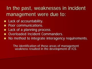 In the past, weaknesses in incident
management were due to:
 Lack of accountability.
 Poor communications.
 Lack of a planning process.
 Overloaded Incident Commanders.
 No method to integrate interagency requirements.
The identification of these areas of management
weakness resulted in the development of ICS.
 