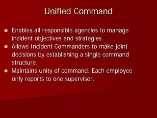 Unified Command
 Enables all responsible agencies to manage
incident objectives and strategies.
 Allows Incident Commanders to make joint
decisions by establishing a single command
structure.
 Maintains unity of command. Each employee
only reports to one supervisor.
 