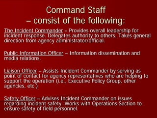 Command Staff
– consist of the following:
The Incident Commander – Provides overall leadership for
incident response. Delegates authority to others. Takes general
direction from agency administrator/official.
Public Information Officer – Information dissemination and
media relations.
Liaison Officer – Assists Incident Commander by serving as
point of contact for agency representatives who are helping to
support the operation (i.e., Executive Policy Group, other
agencies, etc.)
Safety Officer – Advises Incident Commander on issues
regarding incident safety. Works with Operations Section to
ensure safety of field personnel.
 