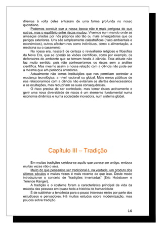 dilemas à volta deles entraram de uma forma profunda no nosso
quotidiano.
Podemos concluir que a nossa época não é mais perigosa do que
outras, mas o equilíbrio entre riscos mudou. Vivemos num mundo onde as
ameaças criadas por nós próprios são tão ou mais ameaçadoras que os
perigos exteriores. Uns são simplesmente catastróficos (risco ambientais e
económicos), outros afectam-nos como indivíduos, como a alimentação, a
medicina ou o casamento.
Na nossa era, nascerá de certeza o revivalismo religioso e filosofias
da Nova Era, que se oporão às visões científicas, como por exemplo, os
defensores do ambiente que se tornam hostis à ciência. Esta atitude não
faz muito sentido, pois não conheceríamos os riscos sem a análise
científica. Mas mesmo assim a nossa relação com a ciência não pode ser
a mesma que em períodos anteriores.
Actualmente não temos instituições que nos permitam controlar a
mudança tecnológica, a nível nacional ou global. Mais meios públicos de
nos relacionarmos com a ciência não evitariam os alertas desnecessários
e as ocultações, mas reduziriam as suas consequências.
O risco precisa de ser controlado, mas tomar riscos activamente e
gerir uma nova diversidade de riscos é um elemento fundamental numa
economia dinâmica e numa sociedade inovadora, num sistema global.
Capítulo III – Tradição
Em muitas tradições celebra-se aquilo que parece ser antigo, embora
muitas vezes não o seja.
Muito do que pensamos ser tradicional é, na verdade, um produto dos
últimos séculos e muitas vezes é mais recente do que isso. Deste modo
introduziu-se o conceito de “tradições inventadas” (Eric Hobsbawn e
Terence Ranger).
A tradição e o costume foram a característica principal da vida da
maioria das pessoas em quase toda a história da humanidade
É de sublinhar a tendência para o pouco interesse neles por parte dos
estudiosos e pensadores. Há muitos estudos sobre modernização, mas
poucos sobre tradição.
10
 