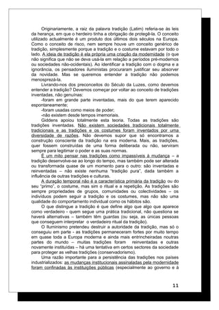 Originariamente, a raiz da palavra tradição (Latim) referia-se às leis
da herança, em que o herdeiro tinha a obrigação de protegê-la. O conceito
utilizado actualmente é um produto dos últimos dois séculos na Europa.
Como o conceito de risco, nem sempre houve um conceito genérico de
tradição, simplesmente porque a tradição e o costume estavam por todo o
lado. A ideia de tradição é ela própria uma criação da modernidade (o que
não significa que não se deva usá-la em relação a períodos pré-modernos
ou sociedades não-ocidentais). Ao identificar a tradição com o dogma e a
ignorância, os pensadores iluministas procuraram justificar seu absorver
da novidade. Mas se queremos entender a tradição não podemos
menosprezá-la.
Livrando-nos dos preconceitos do Século da Luzes, como devemos
entender a tradição? Devemos começar por voltar ao conceito de tradições
inventadas, não genuínas:
-foram em grande parte inventadas, mais do que terem aparecido
espontaneamente;
-foram usadas como meios de poder;
-não existem desde tempos imemoriais.
Giddens apoiou totalmente esta teoria. Todas as tradições são
tradições inventadas. Não existem sociedades tradicionais totalmente
tradicionais e as tradições e os costumes foram inventados por uma
diversidade de razões. Não devemos supor que só encontramos a
construção consciente da tradição na era moderna. Mais, as tradições,
quer fossem construídas de uma forma deliberada ou não, serviram
sempre para legitimar o poder e as suas normas.
É um mito pensar nas tradições como impassíveis à mudança – a
tradição desenvolve-se ao longo do tempo, mas também pode ser alterada
ou transformada quase de um momento para o outro: são inventadas e
reinventadas – não existe nenhuma “tradição pura”, dada também a
influência de outras tradições e culturas.
A duração temporal não é a característica primária da tradição ou do
seu “primo”, o costume, mas sim o ritual e a repetição. As tradições são
sempre propriedades de grupos, comunidades ou colectividades – os
indivíduos podem seguir a tradição e os costumes, mas não são uma
qualidade do comportamento individual como os hábitos são.
O que distingue a tradição é que define algo que algo que aparece
como verdadeiro - quem segue uma prática tradicional, não questiona se
haverá alternativas – também têm guardas (ou seja, as únicas pessoas
que conseguem interpretar o verdadeiro ritual da tradição).
O Iluminismo pretendeu destruir a autoridade da tradição, mas só o
conseguiu em parte - as tradições permaneceram fortes por muito tempo
em quase toda a Europa moderna e ainda mais entrincheiradas noutras
partes do mundo – muitas tradições foram reinventadas e outras
novamente instituídas – há uma tentativa em certos sectores da sociedade
para proteger as velhas tradições (conservadorismo).
Uma razão importante para a persistência das tradições nos países
industrializados: as mudanças institucionais assinaladas pela modernidade
foram confinadas às instituições públicas (especialmente ao governo e à
11
 