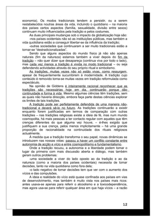 economia). Os modos tradicionais tendem a persistir, ou a serem
restabelecidos noutras áreas da vida, incluindo o quotidiano – na maioria
dos países certos aspectos (família, sexualidade, divisão entre sexos)
continuam muito influenciados pela tradição e pelos costumes.
As duas principais mudanças sob o impacto da globalização hoje são:
-nos países ocidentais não só as instituições públicas, mas também a
vida quotidiana estão a conseguir libertar-se da influência da tradição;
-outras sociedades que continuaram a ser muito tradicionais estão a
tornar-se “destradicionalizadas”.
Sendo que alguns aspectos do mundo físico já não são apenas
naturais (fim da natureza) estamos também a viver depois do fim da
tradição – não quer dizer que desapareça (continua viva por todo o lado),
mas cada vez menos a tradição é vivida no modo tradicional – ou seja
defendendo actividades através do seu próprio ritual e simbolismo.
As tradições, muitas vezes não só estão vivas, como ressurgem,
apesar de frequentemente sucumbirem à modernidade. A tradição cujo
conteúdo é removido torna-se muitas vezes em tradição reformulada como
espectáculo.
Na opinião de Giddens é inteiramente racional reconhecer que as
tradições são necessárias hoje em dia, continuarão porque dão
continuidade e forma à vida. Mesmo algumas ciências têm tradições, sem
as quais não haveria direcção, embora faça parte destas ciências explorar
os limites de tais tradições.
A tradição pode ser perfeitamente defendida de uma maneira não-
tradicional e deverá sê-lo no futuro. As tradições continuarão a existir
enquanto forem justificadas em termos de comparação com outras
tradições – nas tradições religiosas existe a ideia de fé, mas num mundo
cosmopolita, há mais pessoas a ter contacto regular com aqueles que têm
crenças diferentes do que alguma vez houve, – é-lhes exigido que
justifiquem a sua crença, pelos menos implicitamente – há uma grande
proporção de racionalidade na continuidade dos rituais religiosos
actualmente.
À medida que a tradição transforma o seu papel, novas dinâmicas se
introduzem nas nossas vidas: passou a haver um conflito constante entre
autonomia de acção e vício e entre cosmopolitismo e fundamentalismo.
Onde a tradição recuou, a autonomia e a liberdade podem tomar o
lugar da primeira com mais discussão aberta e diálogo, mas também
geram outros problemas:
-uma sociedade a viver do lado oposto ao da tradição e ao da
natureza (como a maioria dos países ocidentais) necessita de tomar
decisões, tanto na vida quotidiana como fora dela;
-o lado negativo de tomar decisões tem que ver com o aumento dos
vícios e das compulsões.
A ideia e realidade do vício está quase confinada aos países em vias
de desenvolvimento, mas também é muito vista nos países mais ricos:
antes usava-se apenas para referir o alcoolismo e a toxicodependência,
mas agora usa-se para referir qualquer área em que haja vícios – a razão
12
 