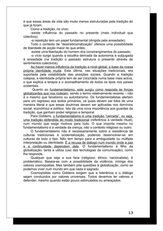 é que essas áreas da vida são muito menos estruturadas pela tradição do
que já foram.
Como a tradição, no vício:
-existe influência do passado no presente (mais individual que
colectiva);
-a repetição tem um papel fundamental (dirigida pela ansiedade);
Todo o contexto de “destradicionalização” oferece uma possibilidade
de liberdade de acção maior do que antes:
-existe uma libertação do homem dos constrangimentos do passado;
-o vício surge quando a escolha derivada da autonomia é subjugada
à ansiedade (na tradição o passado estrutura o presente através de
sentimentos colectivos).
Ao haver menos influência da tradição a nível global, a base da nossa
própria identidade muda. Esta última, nas situações tradicionais, era
suportada pela estabilidade das posições sociais. Quando a tradição
colapsa, a identidade própria tem de ser (re)criada numa base mais activa,
o que explica a terapia e o aconselhamento de todos os tipos nos países
ocidentais.
Quanto ao fundamentalismo, este surgiu como resposta às forças
globalizantes que nos rodeiam, sendo o termo relativamente recente – não
é o mesmo que fanatismo ou autoritarismo. Os fundamentalistas alertam
para um regresso aos textos primários, os quais devem ser lidos de uma
maneira literal e que essas doutrinas devem ser aplicadas nos domínios
social, económico e político. Isto dá uma nova importância aos guardas da
tradição, que ganham poder religioso e temporal.
Para Giddens, o fundamentalismo é uma tradição “cercada”, ou seja,
uma tradição defendida do modo tradicional (referência à verdade ritual),
num mundo que exige motivos para tudo. O que importa mesmo no
fundamentalismo é a verdade da crença, não o contexto religioso ou outro.
O fundamentalismo não é necessariamente sobre a resistência de
culturas tradicionais à ocidentalização, podendo desenvolver-se em
culturas de todo o tipo. Não tem tempo para a ambiguidade ou múltipla
interpretação ou identidade. É a recusa de diálogo num mundo onde a paz
e a continuidade dependem dele. O fundamentalismo é filho da
globalização, tanta a utiliza (uso das tecnologias da comunicação), como
lhe responde.
Qualquer que seja a sua face (religioso, étnico, nacionalista), é
problemático. Baseia-se com a possibilidade da violência, inimiga dos
valores cosmopolitas. Mas também põe questões à globalização, como se
podemos viver num mundo em que nada é sagrado.
Cosmopolitas como Giddens exigem que a tolerância e o diálogo
sejam conduzidos por valores universais. Todos devemos ter valores a
defender, mesmo quando estão pouco estimulados ou ameaçados.
13
 