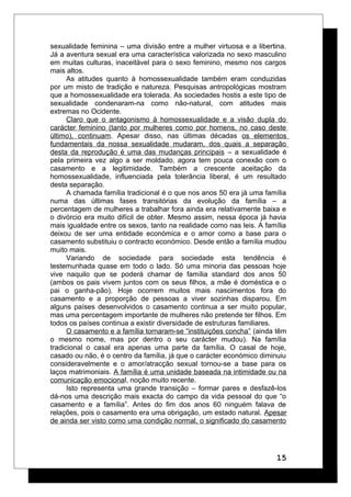 sexualidade feminina – uma divisão entre a mulher virtuosa e a libertina.
Já a aventura sexual era uma característica valorizada no sexo masculino
em muitas culturas, inaceitável para o sexo feminino, mesmo nos cargos
mais altos.
As atitudes quanto à homossexualidade também eram conduzidas
por um misto de tradição e natureza. Pesquisas antropológicas mostram
que a homossexualidade era tolerada. As sociedades hostis a este tipo de
sexualidade condenaram-na como não-natural, com atitudes mais
extremas no Ocidente.
Claro que o antagonismo à homossexualidade e a visão dupla do
carácter feminino (tanto por mulheres como por homens, no caso deste
último), continuam. Apesar disso, nas últimas décadas os elementos
fundamentais da nossa sexualidade mudaram, dos quais a separação
desta da reprodução é uma das mudanças principais – a sexualidade é
pela primeira vez algo a ser moldado, agora tem pouca conexão com o
casamento e a legitimidade. Também a crescente aceitação da
homossexualidade, influenciada pela tolerância liberal, é um resultado
desta separação.
A chamada família tradicional é o que nos anos 50 era já uma família
numa das últimas fases transitórias da evolução da família – a
percentagem de mulheres a trabalhar fora ainda era relativamente baixa e
o divórcio era muito difícil de obter. Mesmo assim, nessa época já havia
mais igualdade entre os sexos, tanto na realidade como nas leis. A família
deixou de ser uma entidade económica e o amor como a base para o
casamento substituiu o contracto económico. Desde então a família mudou
muito mais.
Variando de sociedade para sociedade esta tendência é
testemunhada quase em todo o lado. Só uma minoria das pessoas hoje
vive naquilo que se poderá chamar de família standard dos anos 50
(ambos os pais vivem juntos com os seus filhos, a mãe é doméstica e o
pai o ganha-pão). Hoje ocorrem muitos mais nascimentos fora do
casamento e a proporção de pessoas a viver sozinhas disparou. Em
alguns países desenvolvidos o casamento continua a ser muito popular,
mas uma percentagem importante de mulheres não pretende ter filhos. Em
todos os países continua a existir diversidade de estruturas familiares.
O casamento e a família tornaram-se “instituições concha” (ainda têm
o mesmo nome, mas por dentro o seu carácter mudou). Na família
tradicional o casal era apenas uma parte da família. O casal de hoje,
casado ou não, é o centro da família, já que o carácter económico diminuiu
consideravelmente e o amor/atracção sexual tornou-se a base para os
laços matrimoniais. A família é uma unidade baseada na intimidade ou na
comunicação emocional, noção muito recente.
Isto representa uma grande transição – formar pares e desfazê-los
dá-nos uma descrição mais exacta do campo da vida pessoal do que “o
casamento e a família”. Antes do fim dos anos 60 ninguém falava de
relações, pois o casamento era uma obrigação, um estado natural. Apesar
de ainda ser visto como uma condição normal, o significado do casamento
15
 