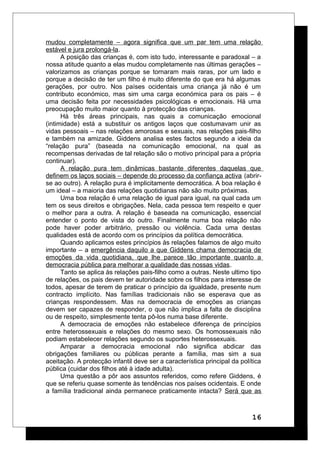 mudou completamente – agora significa que um par tem uma relação
estável e jura prolongá-la.
A posição das crianças é, com isto tudo, interessante e paradoxal – a
nossa atitude quanto a elas mudou completamente nas últimas gerações –
valorizamos as crianças porque se tornaram mais raras, por um lado e
porque a decisão de ter um filho é muito diferente do que era há algumas
gerações, por outro. Nos países ocidentais uma criança já não é um
contributo económico, mas sim uma carga económica para os pais – é
uma decisão feita por necessidades psicológicas e emocionais. Há uma
preocupação muito maior quanto à protecção das crianças.
Há três áreas principais, nas quais a comunicação emocional
(intimidade) está a substituir os antigos laços que costumavam unir as
vidas pessoais – nas relações amorosas e sexuais, nas relações pais-filho
e também na amizade. Giddens analisa estes factos segundo a ideia da
“relação pura” (baseada na comunicação emocional, na qual as
recompensas derivadas de tal relação são o motivo principal para a própria
continuar).
A relação pura tem dinâmicas bastante diferentes daquelas que
definem os laços sociais – depende do processo da confiança activa (abrir-
se ao outro). A relação pura é implicitamente democrática. A boa relação é
um ideal – a maioria das relações quotidianas não são muito próximas.
Uma boa relação é uma relação de igual para igual, na qual cada um
tem os seus direitos e obrigações. Nela, cada pessoa tem respeito e quer
o melhor para a outra. A relação é baseada na comunicação, essencial
entender o ponto de vista do outro. Finalmente numa boa relação não
pode haver poder arbitrário, pressão ou violência. Cada uma destas
qualidades está de acordo com os princípios da política democrática.
Quando aplicamos estes princípios às relações falamos de algo muito
importante – a emergência daquilo a que Giddens chama democracia de
emoções da vida quotidiana, que lhe parece tão importante quanto a
democracia pública para melhorar a qualidade das nossas vidas.
Tanto se aplica às relações pais-filho como a outras. Neste ultimo tipo
de relações, os pais devem ter autoridade sobre os filhos para interesse de
todos, apesar de terem de praticar o princípio da igualdade, presente num
contracto implícito. Nas famílias tradicionais não se esperava que as
crianças respondessem. Mas na democracia de emoções as crianças
devem ser capazes de responder, o que não implica a falta de disciplina
ou de respeito, simplesmente tenta pô-los numa base diferente.
A democracia de emoções não estabelece diferença de princípios
entre heterossexuais e relações do mesmo sexo. Os homossexuais não
podiam estabelecer relações segundo os suportes heterossexuais.
Amparar a democracia emocional não significa abdicar das
obrigações familiares ou públicas perante a família, mas sim a sua
aceitação. A protecção infantil deve ser a característica principal da política
pública (cuidar dos filhos até à idade adulta).
Uma questão a pôr aos assuntos referidos, como refere Giddens, é
que se referiu quase somente às tendências nos países ocidentais. E onde
a família tradicional ainda permanece praticamente intacta? Será que as
16
 