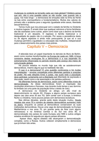 mudanças no ocidente se tornarão cada vez mais globais? Giddens pensa
que sim, não é uma questão sobre se vão mudar, mas quando vão e
como. Vai mais longe – a democracia de emoções está na linha da frente
na luta entre cosmopolitismo e fundamentalismo. Muitos dos valores do
primeiro são o anátema para o segundo (igualdade entre sexos, liberdade
sexual feminina).
Temos muito que nos preocupar com o estado da família no Ocidente
e noutros lugares. É errado dizer que qualquer estrutura e forma familiares
são tão acertadas como outras, assim como dizer que o declínio da família
tradicional é um desastre. O regresso à família tradicional e à
desigualdade de papéis não é a solução. Por vezes a persistência desta
ou de alguns aspectos é ainda mais preocupante, já que só a sua
mudança permitirá a igualdade e a educação das mulheres, indispensável
para o desenvolvimento dos países mais pobres.
Capítulo V – Democracia
A televisão teve um papel importante no derrube do Muro de Berlim,
assim como noutras transformações na Europa de Leste em 1989. A força
condutora destas revoluções foi a democracia e a sua expansão foi
extremamente influenciada no período recente pelo avanço dos meios de
comunicação globais.
Há poucos estados no mundo hoje que não se autodenominam
democráticos, mesmo alguns que na realidade não são.
O que é a democracia? É uma questão controversa e há muitas
interpretações – envolve competição entre diferentes partidos e posições
de poder. Há nela eleições livres e justas, nas quais toda a população
deve participar, juntamente com a liberdade civil (liberdade de expressão e
discussão, assim como a de associação e de partidos políticos).
Há diferentes formas de democracia, assim como diferentes níveis de
democratização. As ideias democráticas foram a inspiração das
revoluções americana e francesa, mas durante muito tempo o seu domínio
foi limitado (só uma parte da população tinha o direito de voto).
A democracia no Ocidente só atingiu um alto nível de
desenvolvimento no século XX. Chegou a alguns países europeus para
depois cair (dos anos 30 aos 70). Sem contar com a Europa, a América
Norte e a Oceânia, havia poucos países com democracia duradoura.
Nas últimas décadas, grande parte desta situação mudou. Desde
meados dos anos 70 o número de estados democráticos aumentou mais
do dobro, enquanto os países já democráticos conservaram as suas
instituições democráticas. Houve uma vaga de democratização na Europa
Mediterrânica e nos anos 70, em grande parte da Ásia (com alguns
retrocessos) e na América Central e do Sul nos anos 80. A
democratização dos países do Leste Europeu pós-1989 e outros antigos
estados soviéticos foi seguida por alguns países africanos.
Apesar disso, alguns estados não alcançaram a democratização
completa, como a Rússia. Outros voltaram simplesmente à democracia
que já tinham tido antes.
17
 