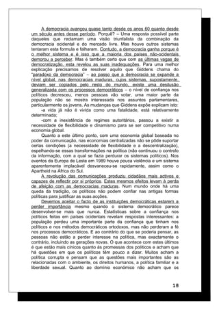 A democracia avançou quase tanto desde os anos 60 quanto desde
um século antes desse período. Porquê? – Uma resposta possível parte
daqueles que reclamam uma visão triunfalista da combinação da
democracia ocidental e do mercado livre. Mas houve outros sistemas
tentaram esta formula e falharam. Contudo, a democracia ganha porque é
o melhor sistema e é isso que a maioria dos países não-ocidentais
demorou a perceber. Mas é também certo que com as últimas vagas de
democratização, esta revelou as suas inadequações. Para uma melhor
explicação precisamos de resolver aquilo que Giddens chama do
“paradoxo da democracia” – ao passo que a democracia se expande a
nível global, nas democracias maduras, cujos sistemas, supostamente,
deviam ser copiados pelo resto do mundo, existe uma desilusão
generalizada com os processos democráticos – o nível de confiança nos
políticos decresceu, menos pessoas vão votar, uma maior parte da
população não se mostra interessada nos assuntos parlamentares,
particularmente os jovens. As mudanças que Giddens expõe explicam isto:
-a vida já não é vivida como uma fatalidade, está relativamente
determinada;
-com a inexistência de regimes autoritários, passou a existir a
necessidade de flexibilidade e dinamismo para se ser competitivo numa
economia global.
Quanto a este último ponto, com uma economia global baseada no
poder da comunicação, nas economias centralizadas não se pôde suportar
certas condições (a necessidade de flexibilidade e a descentralização),
espelhando-se essas transformações na política (não continuou o controlo
da informação, com a qual se fazia perdurar os sistemas políticos). Nos
eventos da Europa de Leste em 1989 houve pouca violência e um sistema
aparentemente implacável desvaneceu-se rapidamente, assim como o
Apartheid na África do Sul.
A revolução das comunicações produziu cidadãos mais activos e
capazes de reflectir por si próprios. Estes mesmos efeitos levam à perda
de afeição com as democracias maduras. Num mundo onde há uma
queda da tradição, os políticos não podem confiar nas antigas formas
políticas para justificar as suas acções.
Devemos aceitar o facto de as instituições democráticas estarem a
perder importância mesmo quando o sistema democrático parece
desenvolver-se mais que nunca. Estatísticas sobre a confiança nos
políticos feitas em países ocidentais revelam respostas interessantes: a
população perdeu uma importante parte da confiança que tinham nos
políticos e nos métodos democráticos ortodoxos, mas não perderam a fé
nos processos democráticos. E ao contrário do que se poderia pensar, as
pessoas não estão a perder interesse na política, mas exactamente o
contrário, incluindo as gerações novas. O que acontece com estes últimos
é que estão mais cínicos quanto às promessas dos políticos e acham que
há questões em que os políticos têm pouco a dizer. Muitos acham a
política corrupta e pensam que as questões mais importantes são as
relacionadas com o ambiente, os direitos humanos, a política familiar e a
liberdade sexual. Quanto ao domínio económico não acham que os
18
 