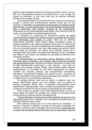 políticos sejam capazes de lidar com as forças que fazem mover o mundo.
Não nos surpreendemos quando os activistas põem a sua energia nos
grupos de interesses, já que lutam pelo que as políticas ortodoxas
parecem não conseguir cumprir.
Como pode prosseguir uma democracia e um governo que parece ter
perdido o controlo dos acontecimentos. Giddens pensa que há uma
resposta: é necessário um aprofundar da democracia nos próprios países
democráticos, a que se poderá chamar de democratização da democracia.
Mas a democracia hoje também necessita de ser transnacional.
Precisamos de uma democratização tanto abaixo como acima do nível da
nação, numa era global que exige respostas globais.
É necessário um aprofundar da democracia, porque os velhos
mecanismos da sociedade não resultam quando os cidadãos têm acesso a
tanta informação como aqueles no poder. Claro que os sistemas
democráticos ocidentais nunca tiveram tantos secretismos quanto os
estados autoritários, mas nalguns contextos tiveram-nos. Por vezes fazem
uso de símbolos que não são completamente democráticos e as tradições
uma vez veneráveis perdem o seu valor. Não espanta que tenham havido
tantos casos de corrupção nos últimos anos. Giddens duvida que a
corrupção seja mais comum nos países democráticos, já que a amplitude
dos media é mais visível e as fronteiras do que pode ser definido como
corrupção mudaram.
A democratização da democracia tomará diferentes formas nos
diferentes países, consoante o seu contexto. Não há país tão avançado
que possa prescindir dela. Significa uma efectiva devolução de poder onde
foi este extremamente concentrado a nível nacional – quer dizer ter
medidas anti-corrupção eficazes. Muitas vezes também implica reformas
constitucionais e a promoção de uma maior transparência na política.
Também nos devemos preparar para procedimentos democráticos
alternativos, especialmente aqueles que possam tornar o processo de
tomada de decisões mais próximo das preocupações dos cidadãos, como
o sistema de júri ou os referendos electrónicos.
Os partidos políticos terão que se habitar a colaborar mais com
grupos relacionados apenas com uma questão, como os grupos de
pressão ecologistas. Muitos vêem a sociedade contemporânea como
fragmentada e desorganizada, mas a verdade é precisamente a oposta –
as pessoas envolvem-se mais em grupos e associações do que dantes.
Estes grupos de questão única estão frequentemente na linha da
frente quanto ao levantar de questões que possam ser ignoradas pelos
círculos políticos ortodoxos até ser demasiado tarde.
A democratização da democracia também depende da ajuda de uma
forte cultura cívica. Nem o mercado, nem o pluralismo de certos grupos de
interesse podem produzir cultura.
Não podemos pensar que só há dois sectores da sociedade – o
Estado e o mercado, o público e o privado. No meio está a sociedade civil,
incluindo a família e outras instituições não-económicas. A sociedade civil
é a área onde as atitudes democráticas têm que ser estimuladas, incluindo
19
 