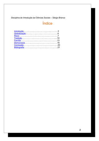 Disciplina de Introdução às Ciências Sociais – Sérgio Branco
Índice
Introdução…………………………………...……….3
Globalização…………………………………...…....4
Risco………………………………………………….7
Tradição…………………………………………......10
Família……………………………………………….13
Democracia………………………………………….16
Conclusão……………………………………...…….20
Bibliografia…………………………………………...21
2
 