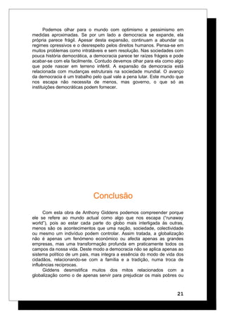 Podemos olhar para o mundo com optimismo e pessimismo em
medidas aproximadas. Se por um lado a democracia se expande, ela
própria parece frágil. Apesar desta expansão, continuam a abundar os
regimes opressivos e o desrespeito pelos direitos humanos. Pensa-se em
muitos problemas como intratáveis e sem resolução. Nas sociedades com
pouca história democrática, a democracia parece ter raízes frágeis e pode
acabar-se com ela facilmente. Contudo devemos olhar para ela como algo
que pode nascer em terreno infértil. A expansão da democracia está
relacionada com mudanças estruturais na sociedade mundial. O avanço
da democracia é um trabalho pelo qual vale a pena lutar. Este mundo que
nos escapa não necessita de menos, mas governo, o que só as
instituições democráticas podem fornecer.
Conclusão
Com esta obra de Anthony Giddens podemos compreender porque
ele se refere ao mundo actual como algo que nos escapa (“runaway
world”), pois ao estar cada parte do globo mais interligada às outras,
menos são os acontecimentos que uma nação, sociedade, colectividade
ou mesmo um indivíduo podem controlar. Assim tratada, a globalização
não é apenas um fenómeno económico ou afecta apenas as grandes
empresas, mas uma transformação profunda em praticamente todos os
campos da nossa vida. Deste modo a democracia não se aplica apenas ao
sistema político de um pais, mas integra a essência do modo de vida dos
cidadãos, relacionando-se com a família e a tradição, numa troca de
influências recíprocas.
Giddens desmistifica muitos dos mitos relacionados com a
globalização como o de apenas servir para prejudicar os mais pobres ou
21
 